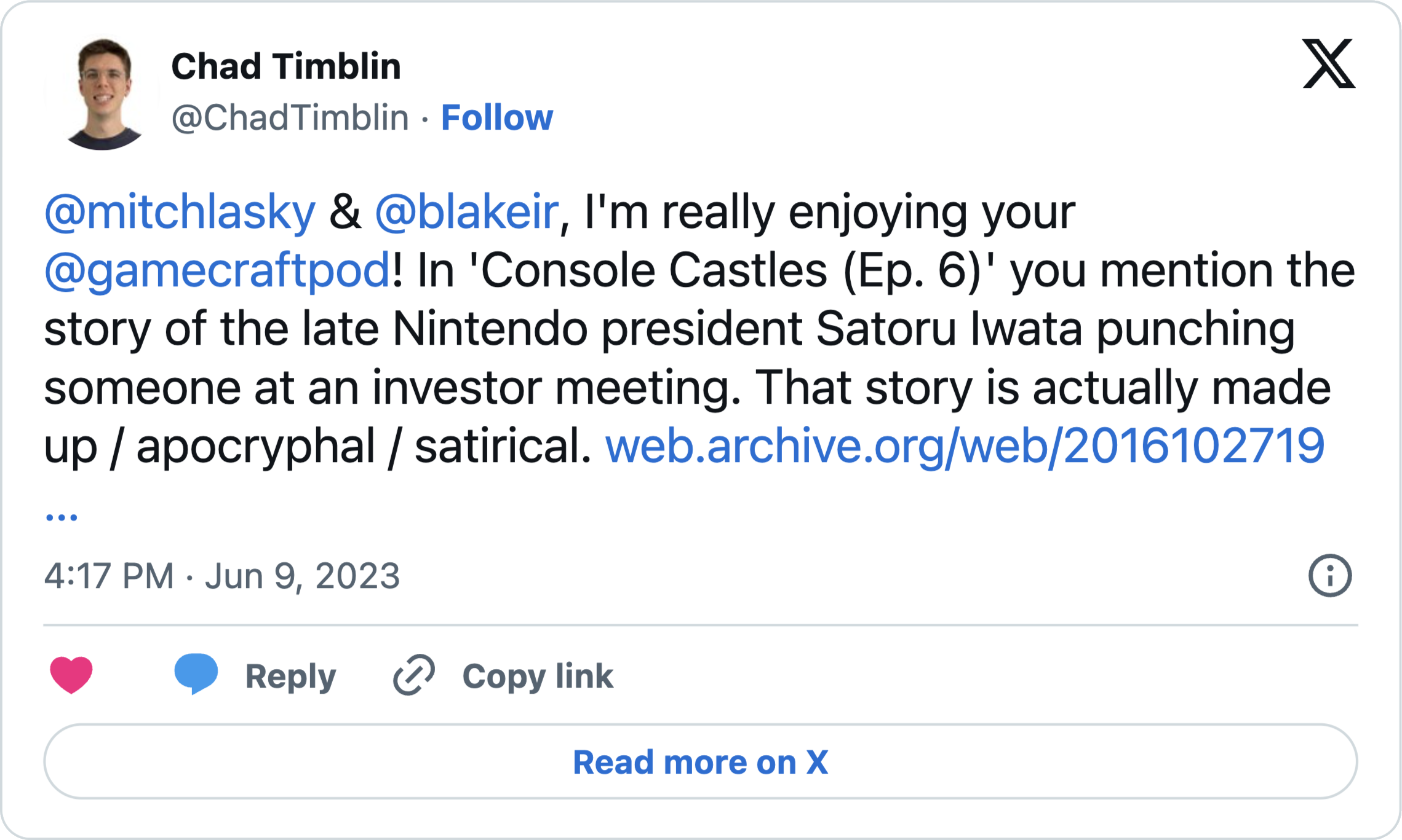 @mitchlasky & @blakeir, I’m really enjoying your @gamecraftpod! In ‘Console Castles (Ep. 6)’; you mention the story of the late Nintendo president Satoru Iwata punching someone at an investor meeting. That story is actually made up / apocryphal / satirical. https://web.archive.org/web/20161027192306/https://www.p4rgaming.com/satoru-iwata-punches-man-at-investor-meeting-after-asking-when-nintendo-will-make-smartphone-games/